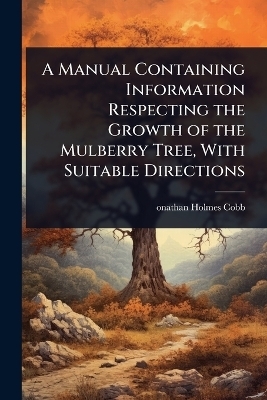 A Manual Containing Information Respecting the Growth of the Mulberry Tree, With Suitable Directions - onathan Holmes Cobb