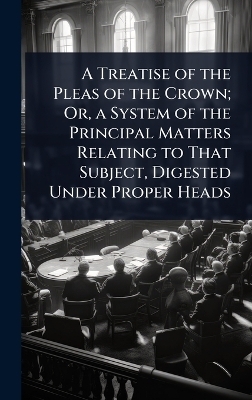 A Treatise of the Pleas of the Crown; Or, a System of the Principal Matters Relating to That Subject, Digested Under Proper Heads