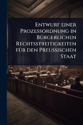 Entwurf einer Prozessordnung in B&Atilde;1/4rgerlichen Rechtsstreitigkeiten f&Atilde;1/4r den Preussischen Staat -  Anonymous