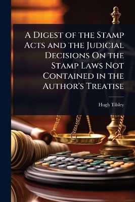 A Digest of the Stamp Acts and the Judicial Decisions On the Stamp Laws Not Contained in the Author's Treatise