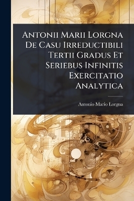 Antonii Marii Lorgna De Casu Irreductibili Tertii Gradus Et Seriebus Infinitis Exercitatio Analytica