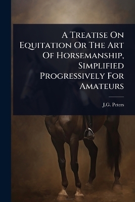 A Treatise On Equitation Or The Art Of Horsemanship, Simplified Progressively For Amateurs - J G Peters