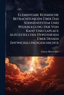 Elementare Kosmische Betrachtungen Ãber Das Sonnensystem Und Widerlegung Der Von Kant Und Laplace Aufgestellten Hypothesen Ãber Dessen Entwickelungsgeschichte