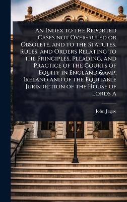 An Index to the Reported Cases not Over-ruled or Obsolete, and to the Statutes, Rules, and Orders Relating to the Principles, Pleading, and Practice of the Courts of Equity in England & Ireland and of the Equitable Jurisdiction of the House of Lords A