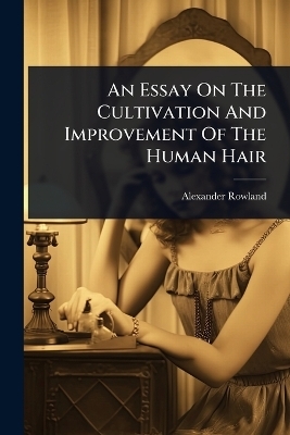 An Essay On The Cultivation And Improvement Of The Human Hair - Alexander Rowland