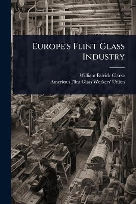 Europe's Flint Glass Industry - William Patrick Clarke, American Flint Glass Workers' Union