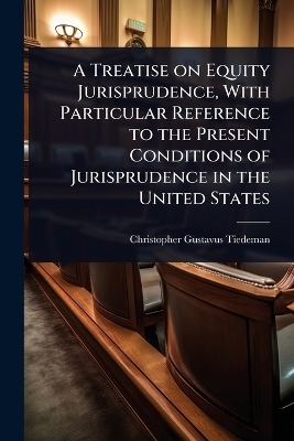 A Treatise on Equity Jurisprudence, With Particular Reference to the Present Conditions of Jurisprudence in the United States - Christopher Gustavus Tiedeman