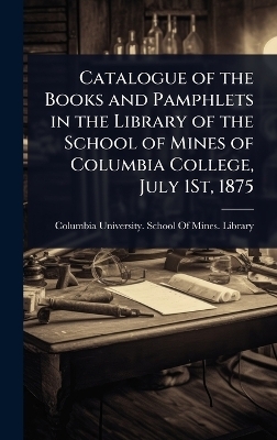 Catalogue of the Books and Pamphlets in the Library of the School of Mines of Columbia College, July 1St, 1875