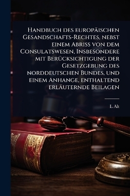Handbuch des europäischen Gesandschafts-Rechtes, nebst einem Abriss von dem Consulatswesen, Insbesondere mit BerÃ1/4cksichtigung der Gesetzgebung des norddeutschen Bundes, und einem Anhange, enthaltend erläuternde Beilagen