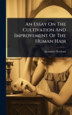 An Essay On The Cultivation And Improvement Of The Human Hair - Alexander Rowland