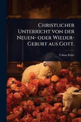 Christlicher Unterricht von der Neuen- oder Wieder-Geburt aus Gott. - Tobias Eisler