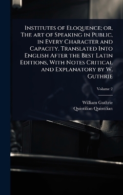 Institutes of Eloquence; or, The art of Speaking in Public, in Every Character and Capacity. Translated Into English After the Best Latin Editions, With Notes Critical and Explanatory by W. Guthrie
