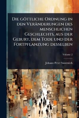 Die g&ouml;ttliche Ordnung in den Ver&auml;nderungen des menschlichen Geschlechts, aus der Geburt, dem Tode und der Fortpflanzung desselben - Johann Peter S&atilde;1/4ssmilch
