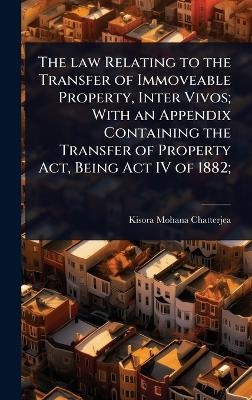 The law Relating to the Transfer of Immoveable Property, Inter Vivos; With an Appendix Containing the Transfer of Property Act, Being Act IV of 1882; - Kisora Mohana Chatterjea