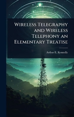 Wireless Telegraphy and Wireless Telephony an Elementary Treatise - Arthur E 1861-1939 Kennelly