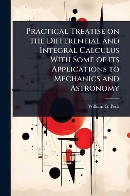Practical Treatise on the Differential and Integral Calculus With Some of its Applications to Mechanics and Astronomy - William G 1820-1892 Peck