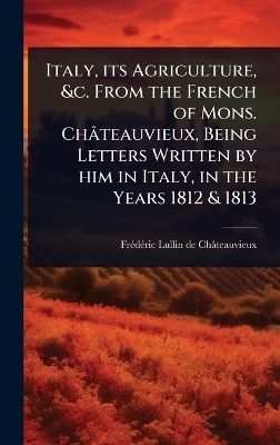 Italy, its Agriculture, &c. From the French of Mons. Ch&acirc;teauvieux, Being Letters Written by him in Italy, in the Years 1812 & 1813 - Fr&atilde;(c)D&atilde;(c)Ri Lullin de Ch&acirc;teauvieux
