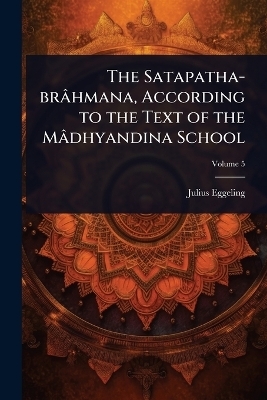 The Satapatha-br&acirc;hmana, According to the Text of the M&acirc;dhyandina School - Julius Eggeling