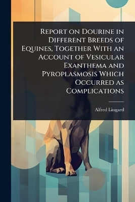 Report on Dourine in Different Breeds of Equines, Together With an Account of Vesicular Exanthema and Pyroplasmosis Which Occurred as Complications - Alfred Lingard
