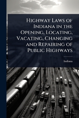 Highway Laws of Indiana in the Opening, Locating, Vacating, Changing and Repairing of Public Highways