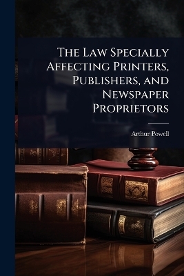 The Law Specially Affecting Printers, Publishers, and Newspaper Proprietors - Arthur Powell