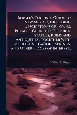 Berger's Tourists' Guide to New Mexico, Including Descriptions of Towns, Pueblos, Churches, Pictures, Statues, Ruins and Antiquities; Together With Mountains, Cañons, Springs, and Other Places of Interest..