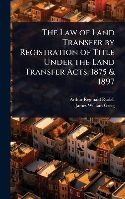 The Law of Land Transfer by Registration of Title Under the Land Transfer Acts, 1875 & 1897 - Arthur Reginald Rudall, James William Greig