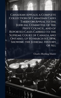 Canadian Appeals; a Complete Collection of Canadian Cases Taken on Appeal to the Judicial Committee of the Privy Council, and of Reported Cases Carried to the Supreme Court of Canada and Ontario, up to March 1st, 1894, Showing the Judicial History of All - Charles Harding Master