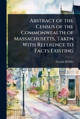 Abstract of the Census of the Commonwealth of Massachusetts, Taken With Reference to Facts Existing - Francis DeWitt
