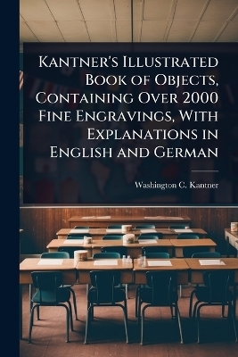 Kantner's Illustrated Book of Objects, Containing Over 2000 Fine Engravings, With Explanations in English and German - Washington C Kantner