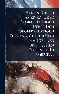 Reisen Durch Amerika, Oder Beobachtungen Ueber Den Gegenwaertigen Zustand, Cultur Und Handel Der Brittischen Colonien In Amerika...