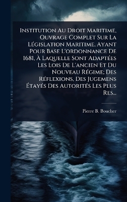Institution Au Droit Maritime, Ouvrage Complet Sur La LÃ(c)gislation Maritime, Ayant Pour Base L'ordonnance De 1681, Ã Laquelle Sont AdaptÃ(c)es Les Lois De L'ancien Et Du Nouveau RÃ(c)gime; Des RÃ(c)flexions, Des Jugemens ÃtayÃ(c)s Des Autorit