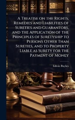 A Treatise on the Rights, Remedies and Liabilities of Sureties and Guarantors, and the Application of the Principles of Suretyship to Persons Other Than Sureties, and to Property Liable as Surety for the Payment of Money - Edwin Baylies