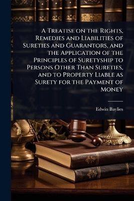 A Treatise on the Rights, Remedies and Liabilities of Sureties and Guarantors, and the Application of the Principles of Suretyship to Persons Other Than Sureties, and to Property Liable as Surety for the Payment of Money - Edwin Baylies