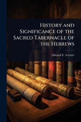 History and Significance of the Sacred Tabernacle of the Hebrews - Edward E 1816-1887 Atwater