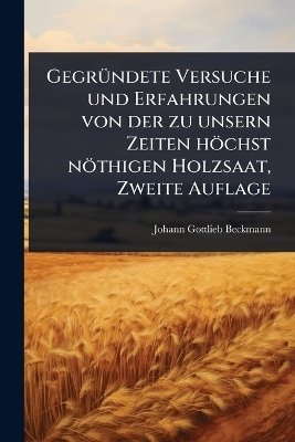Gegr&Atilde;1/4ndete Versuche und Erfahrungen von der zu unsern Zeiten h&ouml;chst n&ouml;thigen Holzsaat, Zweite Auflage - Johann Gottlieb Beckmann
