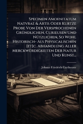Specimen Amoenitatum Natvrae & Artis Oder Kurtze Probe Von Der Versprochenen Gr&Atilde;1/4ndlichen, Curieusen Und N&Atilde;1/4tzlichen, So Wohl Historisch- Als Physicalischen [et]c. Abhandlung Aller Merckw&Atilde;1/4rdigkeiten Der Natur Und Kunst... - Johann Friedrich Cartheuser