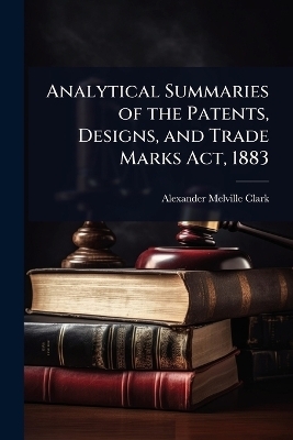 Analytical Summaries of the Patents, Designs, and Trade Marks Act, 1883 - Alexander Melville Clark