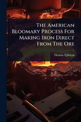 The American Bloomary Process For Making Iron Direct From The Ore - Thomas Egleston