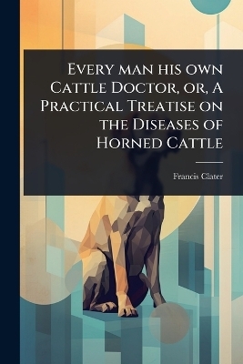 Every man his own Cattle Doctor, or, A Practical Treatise on the Diseases of Horned Cattle - Francis Clater