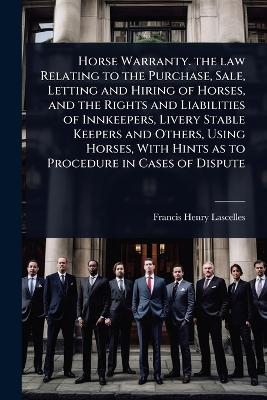 Horse Warranty. the law Relating to the Purchase, Sale, Letting and Hiring of Horses, and the Rights and Liabilities of Innkeepers, Livery Stable Keepers and Others, Using Horses, With Hints as to Procedure in Cases of Dispute - Francis Henry Lascelles
