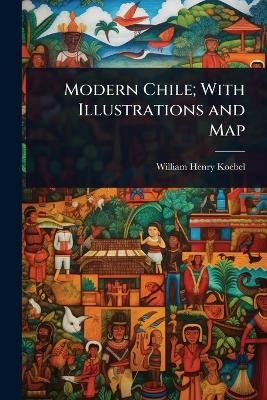 Modern Chile; With Illustrations and Map - William Henry Koebel
