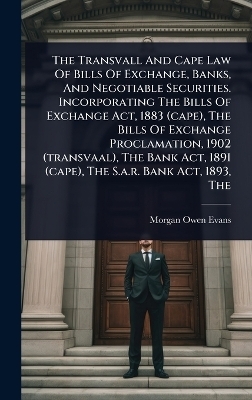 The Transvall And Cape Law Of Bills Of Exchange, Banks, And Negotiable Securities. Incorporating The Bills Of Exchange Act, 1883 (cape), The Bills Of Exchange Proclamation, 1902 (transvaal), The Bank Act, 1891 (cape), The S.a.r. Bank Act, 1893, The - Morgan Owen Evans