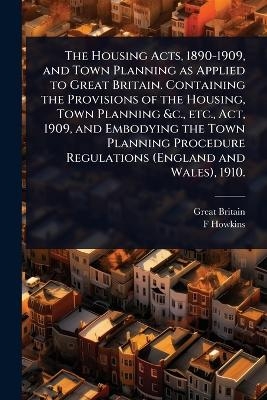 The Housing Acts, 1890-1909, and Town Planning as Applied to Great Britain. Containing the Provisions of the Housing, Town Planning &c., etc., Act, 1909, and Embodying the Town Planning Procedure Regulations (England and Wales), 1910. - Great Britain, F Howkins