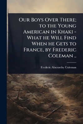 Our Boys Over There; to the Young American in Khaki - What he Will Find When he Gets to France, by Frederic Coleman .. - Frederic Abernethy Coleman