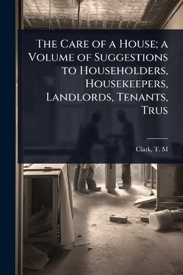 The Care of a House; a Volume of Suggestions to Householders, Housekeepers, Landlords, Tenants, Trus - Clark T M (Theodore Minot)