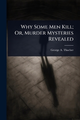 Why Some Men Kill; Or, Murder Mysteries Revealed - George A Thacher