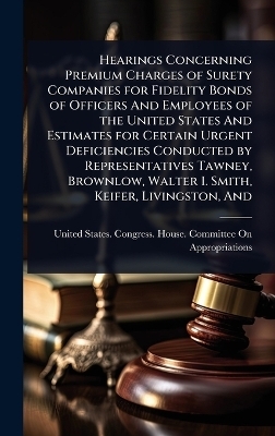 Hearings Concerning Premium Charges of Surety Companies for Fidelity Bonds of Officers And Employees of the United States And Estimates for Certain Urgent Deficiencies Conducted by Representatives Tawney, Brownlow, Walter I. Smith, Keifer, Livingston, And
