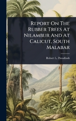 Report On The Rubber Trees At Nilambur And At Calicut, South Malabar - Robert L Proudlock