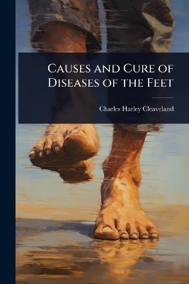 Causes and Cure of Diseases of the Feet - Charles Harley Cleaveland